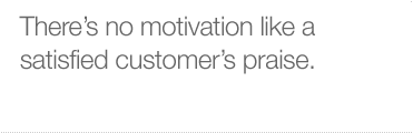 There's no motivation like a satisfied customer's praise.